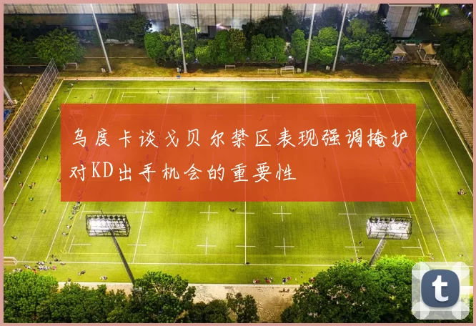 乌度卡谈戈贝尔禁区表现强调掩护对KD出手机会的重要性