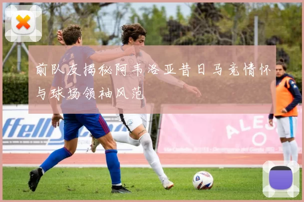 前队友揭秘阿韦洛亚昔日马竞情怀与球场领袖风范