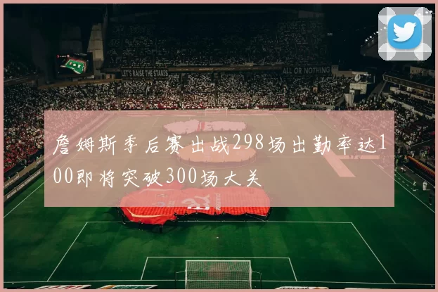 詹姆斯季后赛出战298场出勤率达100即将突破300场大关