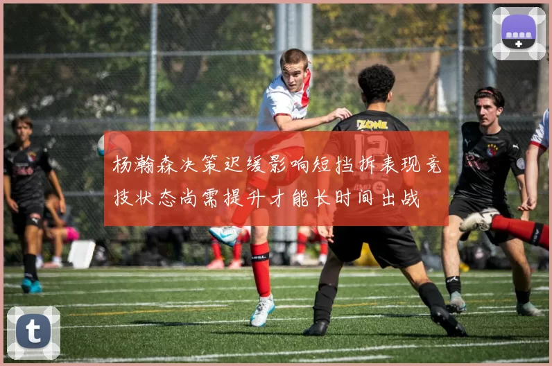 杨瀚森决策迟缓影响短挡拆表现竞技状态尚需提升才能长时间出战